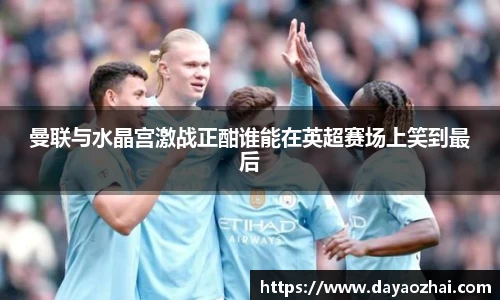 曼联与水晶宫激战正酣谁能在英超赛场上笑到最后